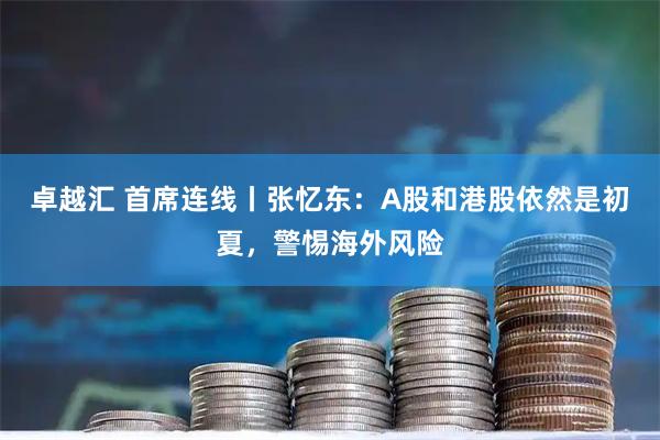 卓越汇 首席连线丨张忆东：A股和港股依然是初夏，警惕海外风险