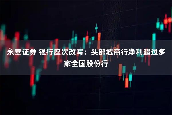 永崋证券 银行座次改写:头部城商行净利超过多家全国股份行
