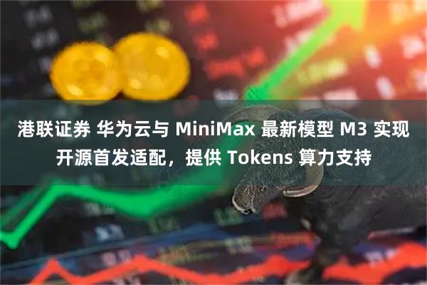 港联证券 华为云与 MiniMax 最新模型 M3 实现开源首发适配，提供 Tokens 算力支持