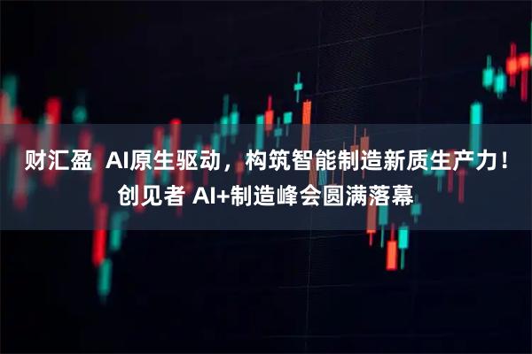 财汇盈  AI原生驱动，构筑智能制造新质生产力！创见者 AI+制造峰会圆满落幕