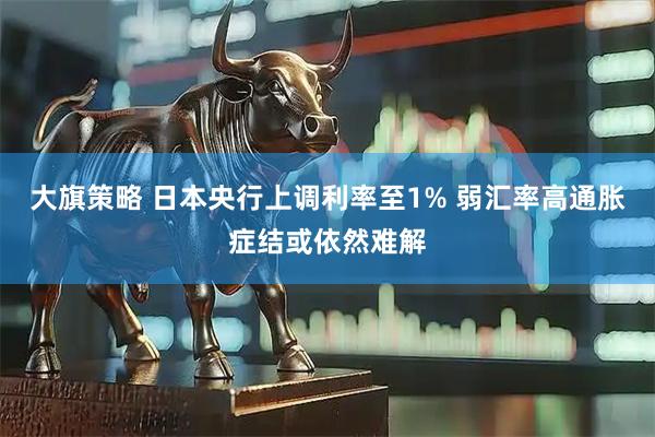 大旗策略 日本央行上调利率至1% 弱汇率高通胀症结或依然难解