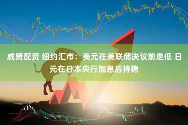 威贤配资 纽约汇市：美元在美联储决议前走低 日元在日本央行加息后持稳