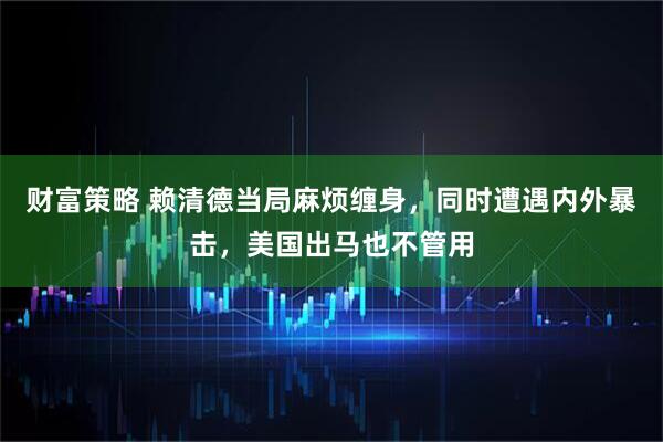 财富策略 赖清德当局麻烦缠身，同时遭遇内外暴击，美国出马也不管用