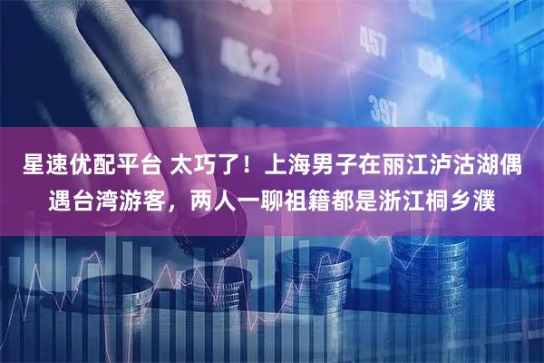 星速优配平台 太巧了！上海男子在丽江泸沽湖偶遇台湾游客，两人一聊祖籍都是浙江桐乡濮
