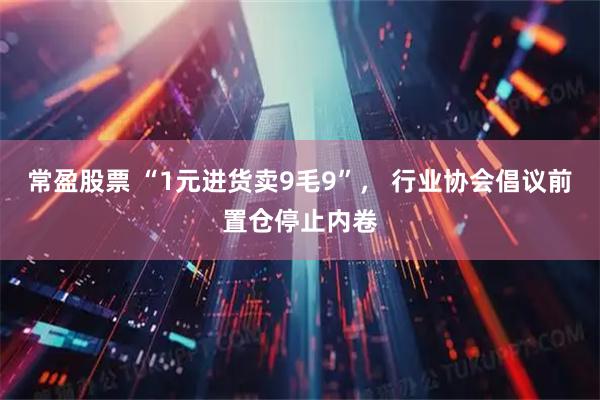常盈股票 “1元进货卖9毛9”， 行业协会倡议前置仓停止内卷