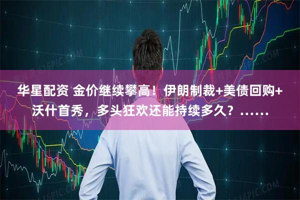 华星配资 金价继续攀高！伊朗制裁+美债回购+沃什首秀，多头狂欢还能持续多久？……