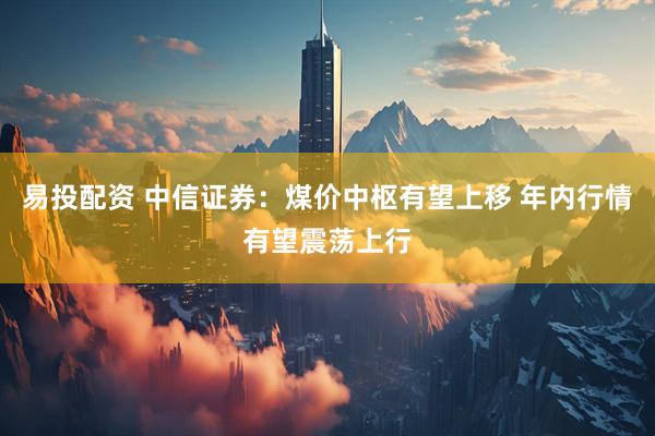 易投配资 中信证券：煤价中枢有望上移 年内行情有望震荡上行